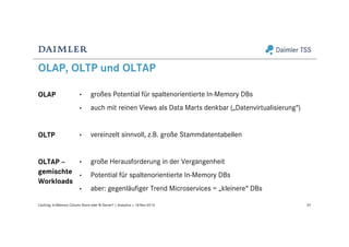 OLAP, OLTP und OLTAP
OLAP
OLTP
OLTAP –
gemischte
Workloads
53Caching: In-Memory Column Store oder BI Server? | Analytics | 18-Nov-2015
• großes Potential für spaltenorientierte In-Memory DBs
• auch mit reinen Views als Data Marts denkbar („Datenvirtualisierung“)
• vereinzelt sinnvoll, z.B. große Stammdatentabellen
• große Herausforderung in der Vergangenheit
• Potential für spaltenorientierte In-Memory DBs
• aber: gegenläufiger Trend Microservices = „kleinere“ DBs
 