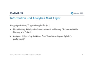 Information und Analytics Mart Layer
Ausgangssituation/Fragestellung im Projekt:
• Modellierung: Relationales Starschema mit In-Memory DB oder weiterhin
Nutzung von Cubes?
• Analysen / Reporting direkt auf Core Warehouse Layer möglich (=
performant)?
9Caching: In-Memory Column Store oder BI Server? | Analytics | 18-Nov-2015
 