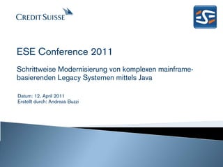ESE Conference 2011
Schrittweise Modernisierung von komplexen mainframe-
basierenden Legacy Systemen mittels Java

Datum: 12. April 2011
Erstellt durch: Andreas Buzzi




                                               Produced by: Andreas Buzzi
                                                Date: March 2011 Slide 1
 