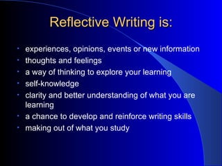 Reflective Writing is: experiences, opinions, events or new information thoughts and feelings a way of thinking to explore your learning self-knowledge clarity and better understanding of what you are learning a chance to develop and reinforce writing skills making out of what you study 