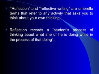 “ Reflection” and “reflective writing” are umbrella terms that refer to any activity that asks you to think about your own thinking. Reflection records a “student’s process of thinking about what she or he is doing while in the process of that doing ”. 