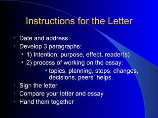 Instructions for the Letter Date and address Develop 3 paragraphs: 1) Intention, purpose, effect, reader(s) 2) process of working on the essay: topics, planning, steps, changes, decisions, peers’ helps. Sign the letter Compare your letter and essay Hand them together 