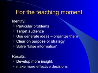 For the teaching moment Identify: Particular problems Target audience Use generate ideas – organize them Clear on purpose or strategy Solve “false information” Results: Develop more insight,  make more effective decisions 
