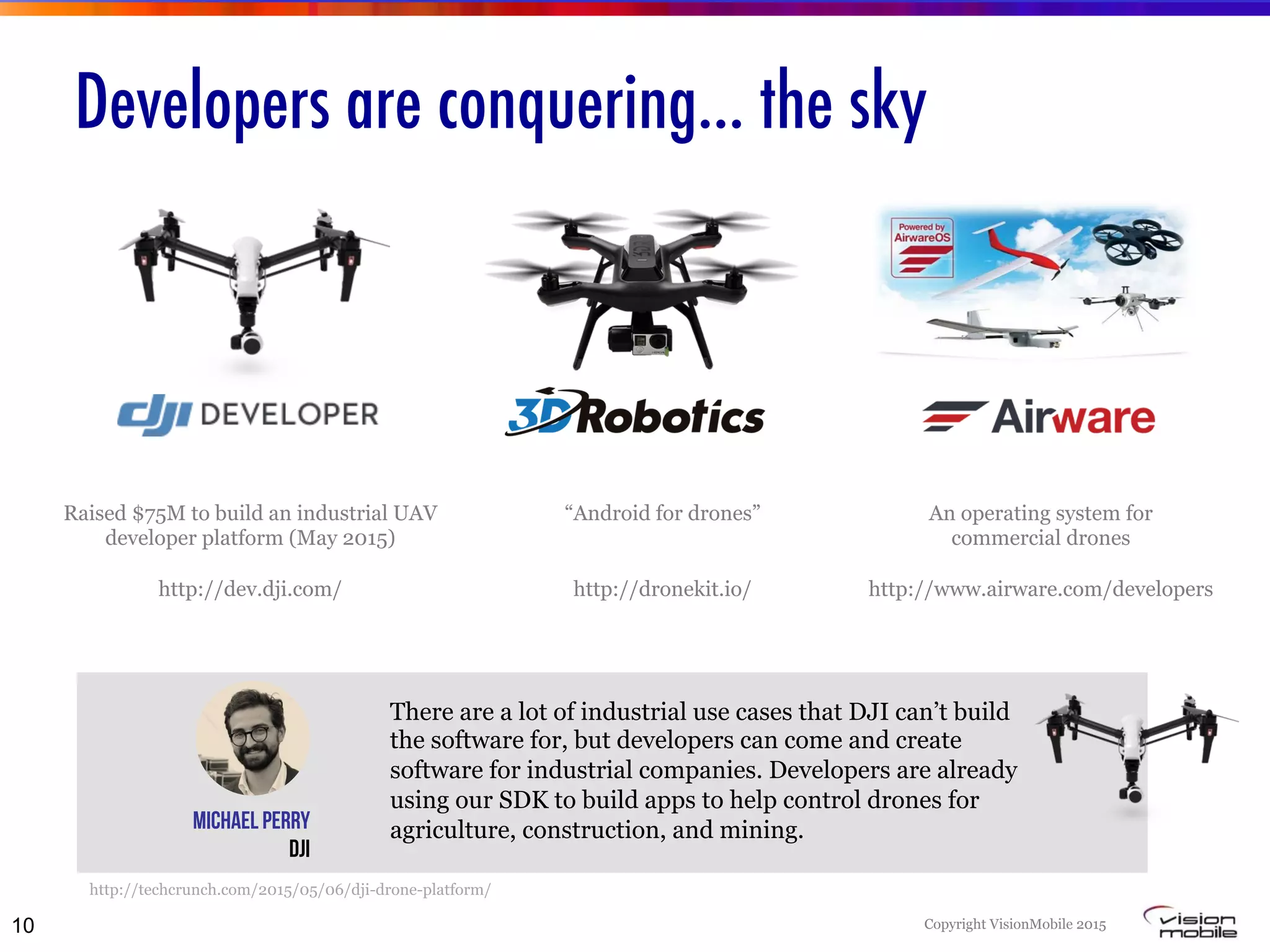Copyright VisionMobile 2015
Developers are conquering… the sky
There are a lot of industrial use cases that DJI can’t build
the software for, but developers can come and create
software for industrial companies. Developers are already
using our SDK to build apps to help control drones for
agriculture, construction, and mining.Michael Perry
DJI
http://techcrunch.com/2015/05/06/dji-drone-platform/
“Android for drones”
http://dronekit.io/
Raised $75M to build an industrial UAV
developer platform (May 2015)
http://dev.dji.com/
An operating system for
commercial drones
http://www.airware.com/developers
10
 