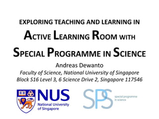 EXPLORING TEACHING AND LEARNING IN

ACTIVE LEARNING ROOM WITH
SPECIAL PROGRAMME IN SCIENCE
Andreas Dewanto
Faculty of Science, National University of Singapore
Block S16 Level 3, 6 Science Drive 2, Singapore 117546

 