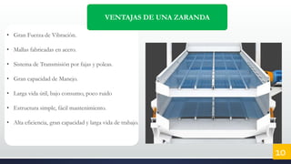 VENTAJAS DE UNA ZARANDA
• Gran Fuerza de Vibración.
• Mallas fabricadas en acero.
• Sistema de Transmisión por fajas y poleas.
• Gran capacidad de Manejo.
• Larga vida útil, bajo consumo, poco ruido
• Estructura simple, fácil mantenimiento.
• Alta eficiencia, gran capacidad y larga vida de trabajo.
10
 