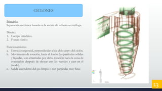 CICLONES
Principio:
Separación mecánica basada en la acción de la fuerza centrífuga.
Diseño:
1. Cuerpo cilíndrico.
2. Fondo cónico
Funcionamiento:
a. Entrada tangencial, perpendicular al eje del cuerpo del ciclón.
b. Movimiento de rotación, hacia el fondo (las partículas sólidas
y líquidas, son arrastradas por dicha rotación hacia la zona de
evacuación después de chocar con las paredes y caer en el
fondo).
c. Salida ascendente del gas limpio o con partículas muy finas
13
 