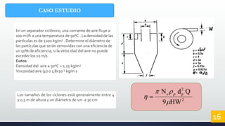 CASO ESTUDIO
En un separador ciclónico, una corriente de aire fluye a
100 m3/h a una temperatura de 50ºC . La densidad de las
partículas es de 1200 kg/m3 . Determine el diámetro de
las partículas que serán removidas con una eficiencia de
un 50% de eficiencia, si la velocidad del aire no puede
exceder los 10 m/s.
Datos
Densidad del aire a 50ºC = 1,25 kg/m3
Viscosidad aire () 0 1,8x10-5 kg/m s
16
2
2
p
HW9
QdN


 pe
Los tamaños de los ciclones está generalmente entre 4
y 0,5 m de altura y un diámetro de 1m a 30 cm
 