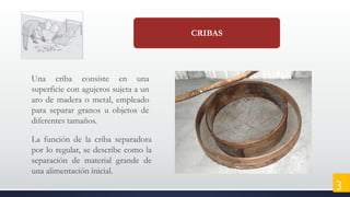 CRIBAS
Una criba consiste en una
superficie con agujeros sujeta a un
aro de madera o metal, empleado
para separar granos u objetos de
diferentes tamaños.
La función de la criba separadora
por lo regular, se describe como la
separación de material grande de
una alimentación inicial.
3
 