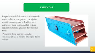 ZARANDAS
Lo podemos definir como la sucesión de
varias cribas a: compuesto por tejidos
metálicos con agujeros de diferentes
diámetros cuya funcionalidad es para
separar sustancias gruesas de otras más
finas.
Podemos decir que las zarandas
funcionan bajo el mismo principio de las
cribas.
7
 