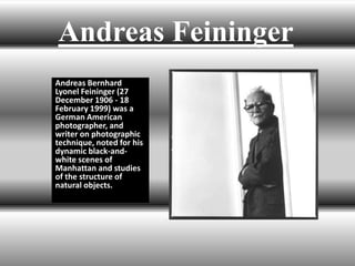 Andreas Feininger
Andreas Bernhard
Lyonel Feininger (27
December 1906 - 18
February 1999) was a
German American
photographer, and
writer on photographic
technique, noted for his
dynamic black-and-
white scenes of
Manhattan and studies
of the structure of
natural objects.
 