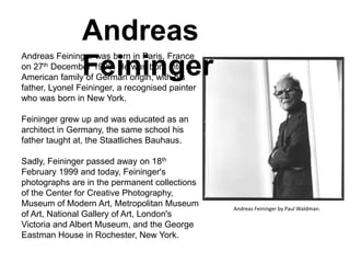 Andreas
Feininger
Andreas Feininger was born in Paris, France
on 27th December 1906. He was born into n
American family of German origin, with his
father, Lyonel Feininger, a recognised painter
who was born in New York.
Feininger grew up and was educated as an
architect in Germany, the same school his
father taught at, the Staatliches Bauhaus.
Sadly, Feininger passed away on 18th
February 1999 and today, Feininger's
photographs are in the permanent collections
of the Center for Creative Photography,
Museum of Modern Art, Metropolitan Museum
of Art, National Gallery of Art, London's
Victoria and Albert Museum, and the George
Eastman House in Rochester, New York.
Andreas Feininger by Paul Waldman.
 