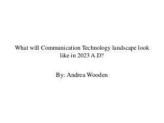 What will Communication Technology landscape look
like in 2023 A.D?
By: Andrea Wooden
 