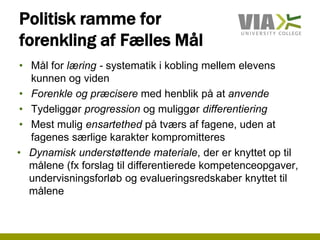 Politisk ramme for
forenkling af Fælles Mål
• Mål for læring - systematik i kobling mellem elevens
kunnen og viden
• Forenkle og præcisere med henblik på at anvende
• Tydeliggør progression og muliggør differentiering
• Mest mulig ensartethed på tværs af fagene, uden at
fagenes særlige karakter kompromitteres
• Dynamisk understøttende materiale, der er knyttet op til
målene (fx forslag til differentierede kompetenceopgaver,
undervisningsforløb og evalueringsredskaber knyttet til
målene
 