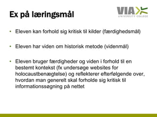 Ex på læringsmål
• Eleven kan forhold sig kritisk til kilder (færdighedsmål)
• Eleven har viden om historisk metode (videnmål)
• Eleven bruger færdigheder og viden i forhold til en
bestemt kontekst (fx undersøge websites for
holocaustbenægtelse) og reflekterer efterfølgende over,
hvordan man generelt skal forholde sig kritisk til
informationssøgning på nettet
 