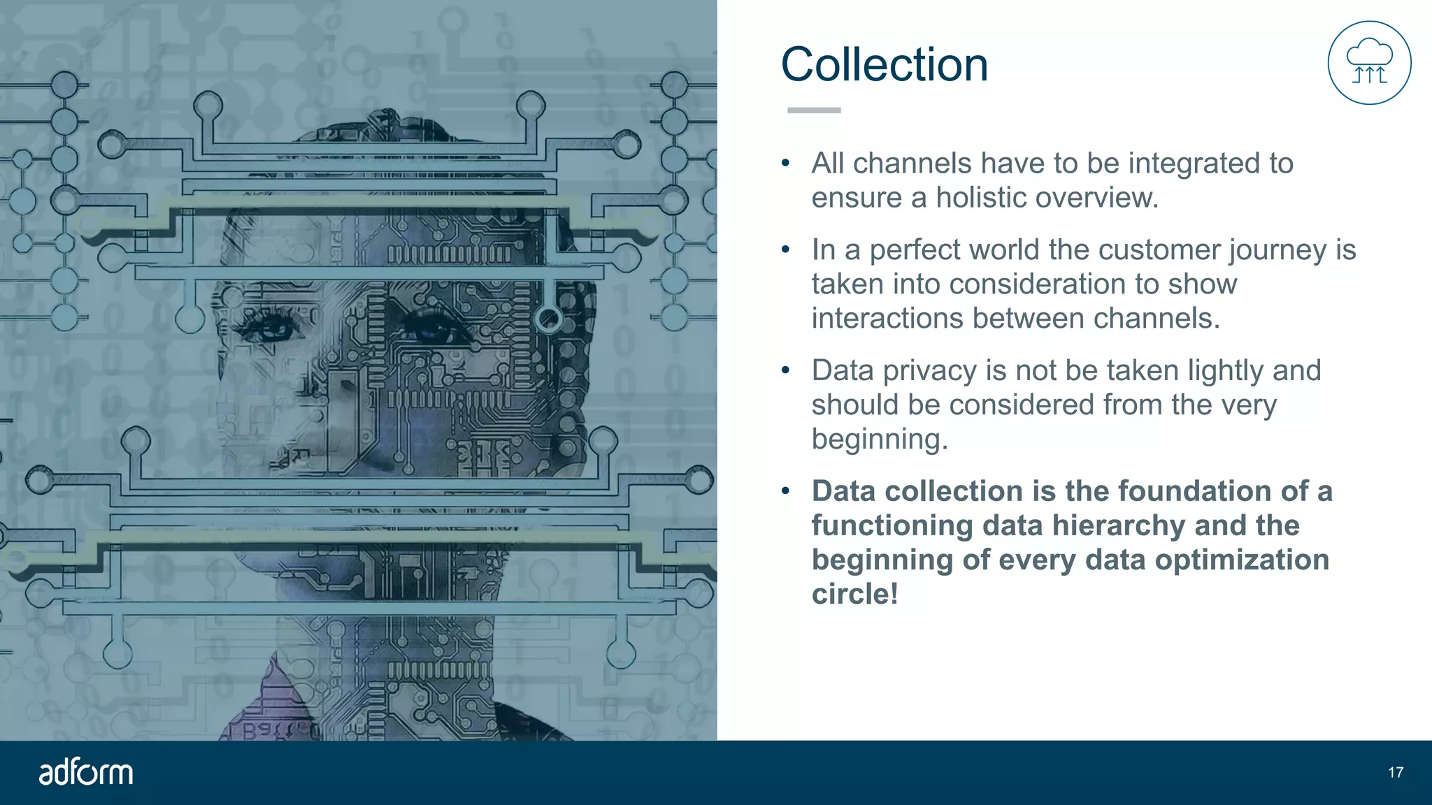Collection
• All channels have to be integrated to
ensure a holistic overview.
• In a perfect world the customer journey is
taken into consideration to show
interactions between channels.
• Data privacy is not be taken lightly and
should be considered from the very
beginning.
• Data collection is the foundation of a
functioning data hierarchy and the
beginning of every data optimization
circle!
!17
 