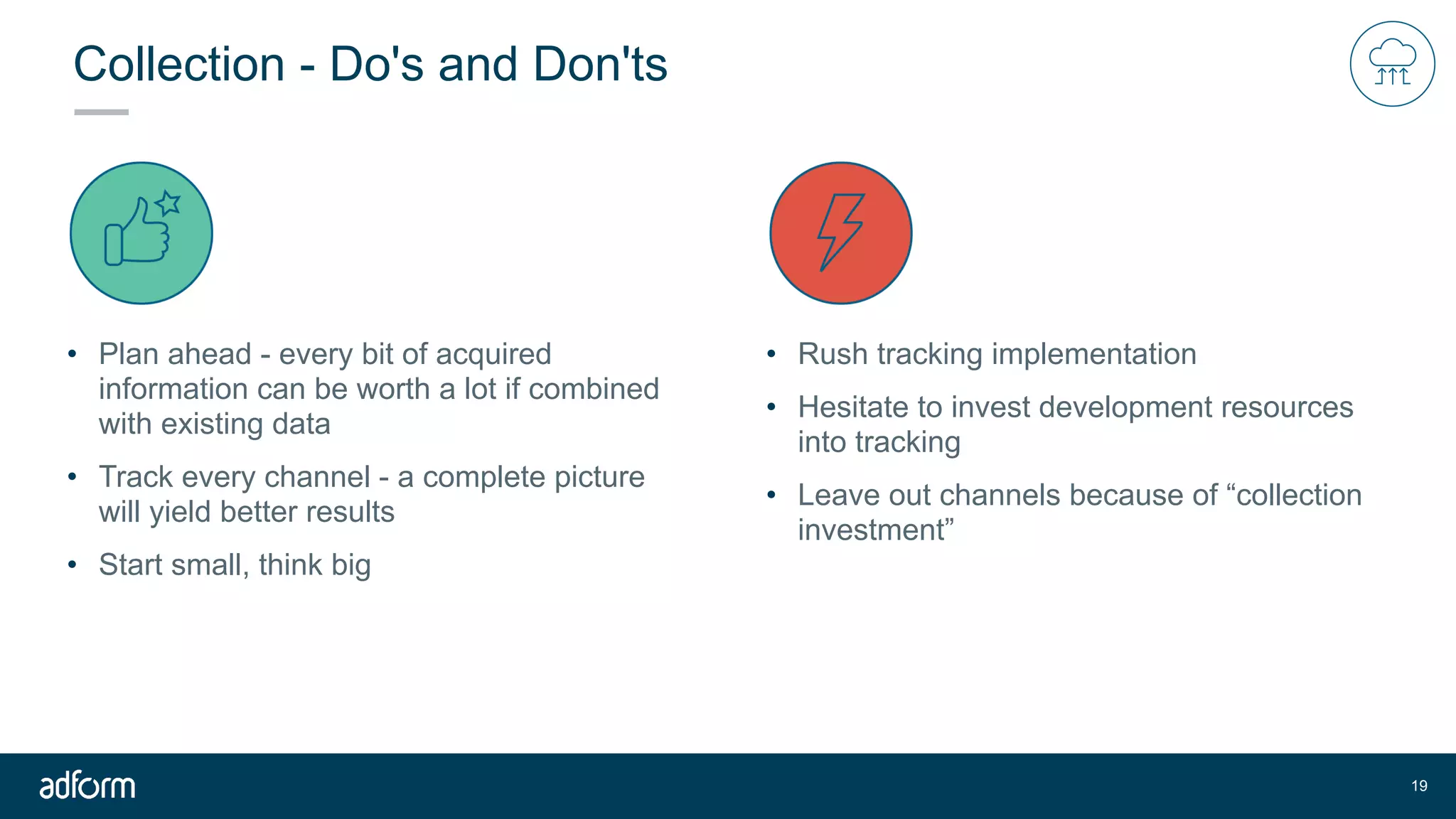 Collection - Do's and Don'ts
• Plan ahead - every bit of acquired
information can be worth a lot if combined
with existing data
• Track every channel - a complete picture
will yield better results
• Start small, think big
!19
• Rush tracking implementation
• Hesitate to invest development resources
into tracking
• Leave out channels because of “collection
investment”
 