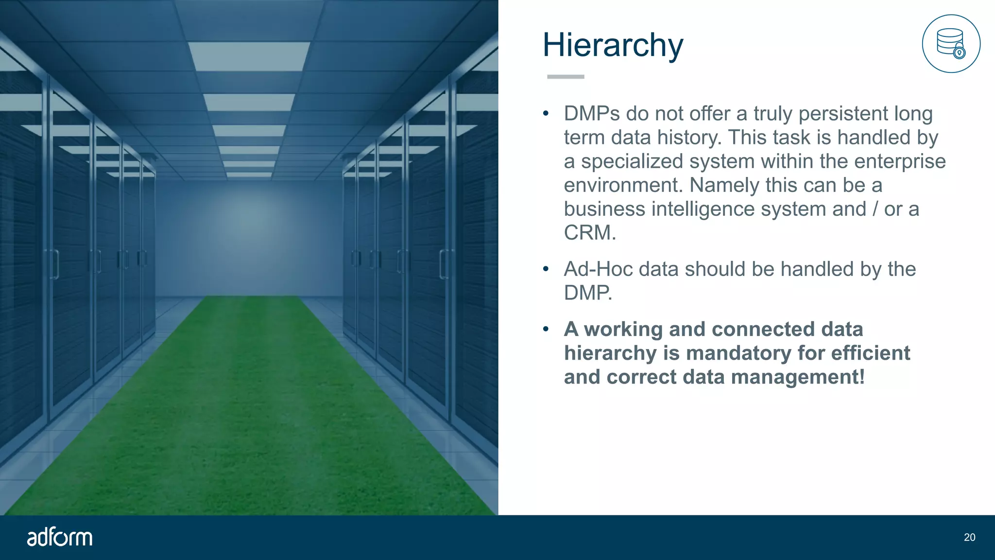 Hierarchy
• DMPs do not offer a truly persistent long
term data history. This task is handled by
a specialized system within the enterprise
environment. Namely this can be a
business intelligence system and / or a
CRM.
• Ad-Hoc data should be handled by the
DMP.
• A working and connected data
hierarchy is mandatory for efficient
and correct data management!
!20
 