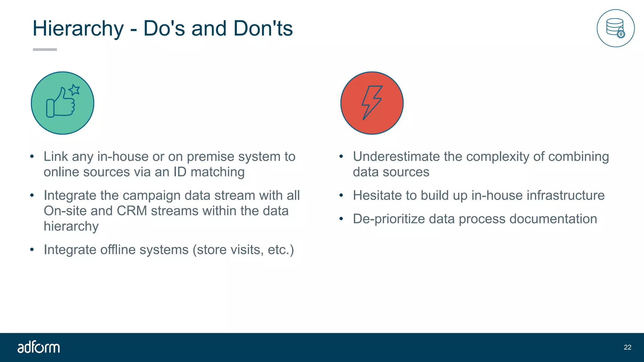 Hierarchy - Do's and Don'ts
• Link any in-house or on premise system to
online sources via an ID matching
• Integrate the campaign data stream with all
On-site and CRM streams within the data
hierarchy
• Integrate offline systems (store visits, etc.)
!22
• Underestimate the complexity of combining
data sources
• Hesitate to build up in-house infrastructure
• De-prioritize data process documentation
 