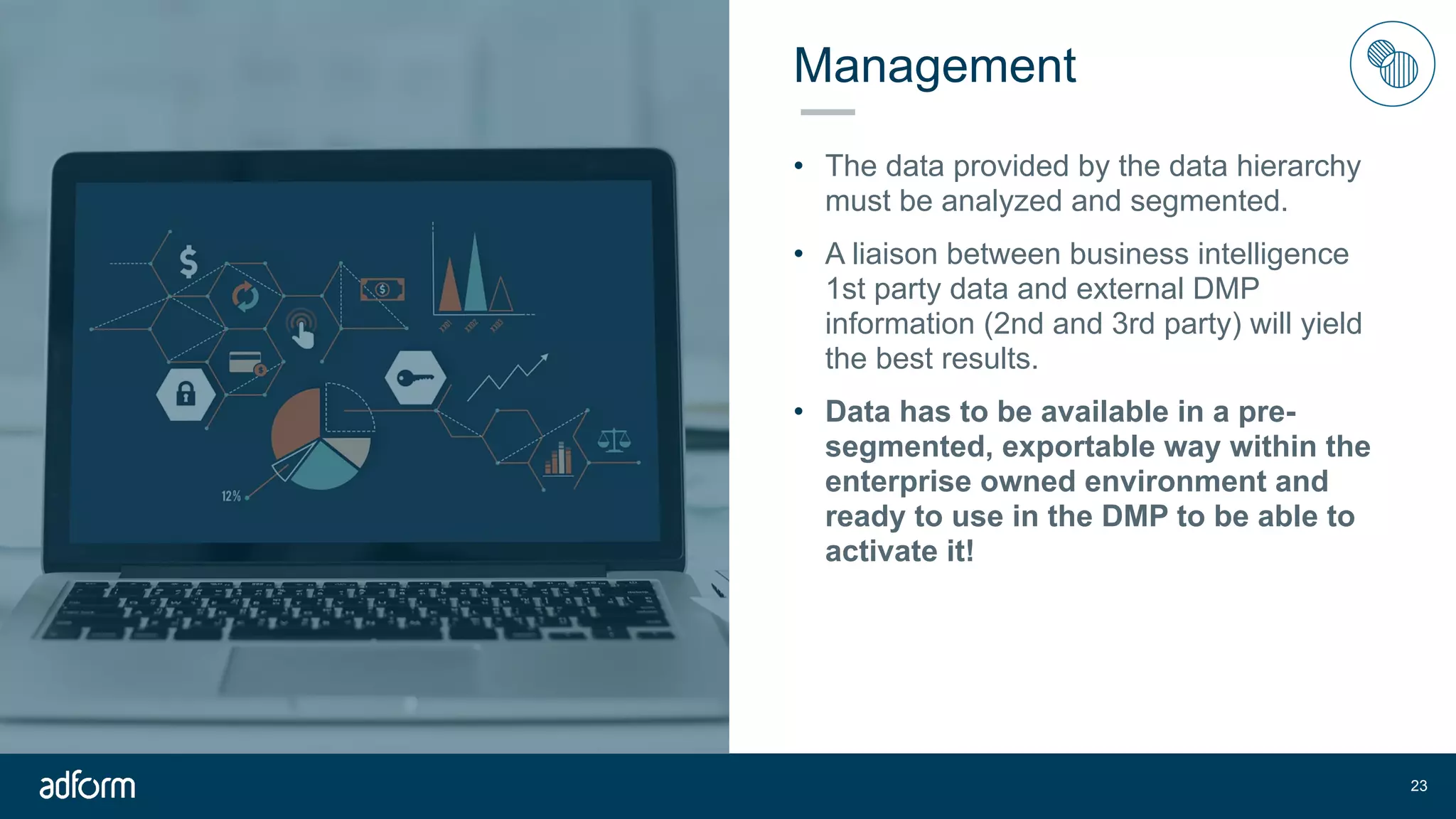 Management
• The data provided by the data hierarchy
must be analyzed and segmented.
• A liaison between business intelligence
1st party data and external DMP
information (2nd and 3rd party) will yield
the best results.
• Data has to be available in a pre-
segmented, exportable way within the
enterprise owned environment and
ready to use in the DMP to be able to
activate it!
!23
 
