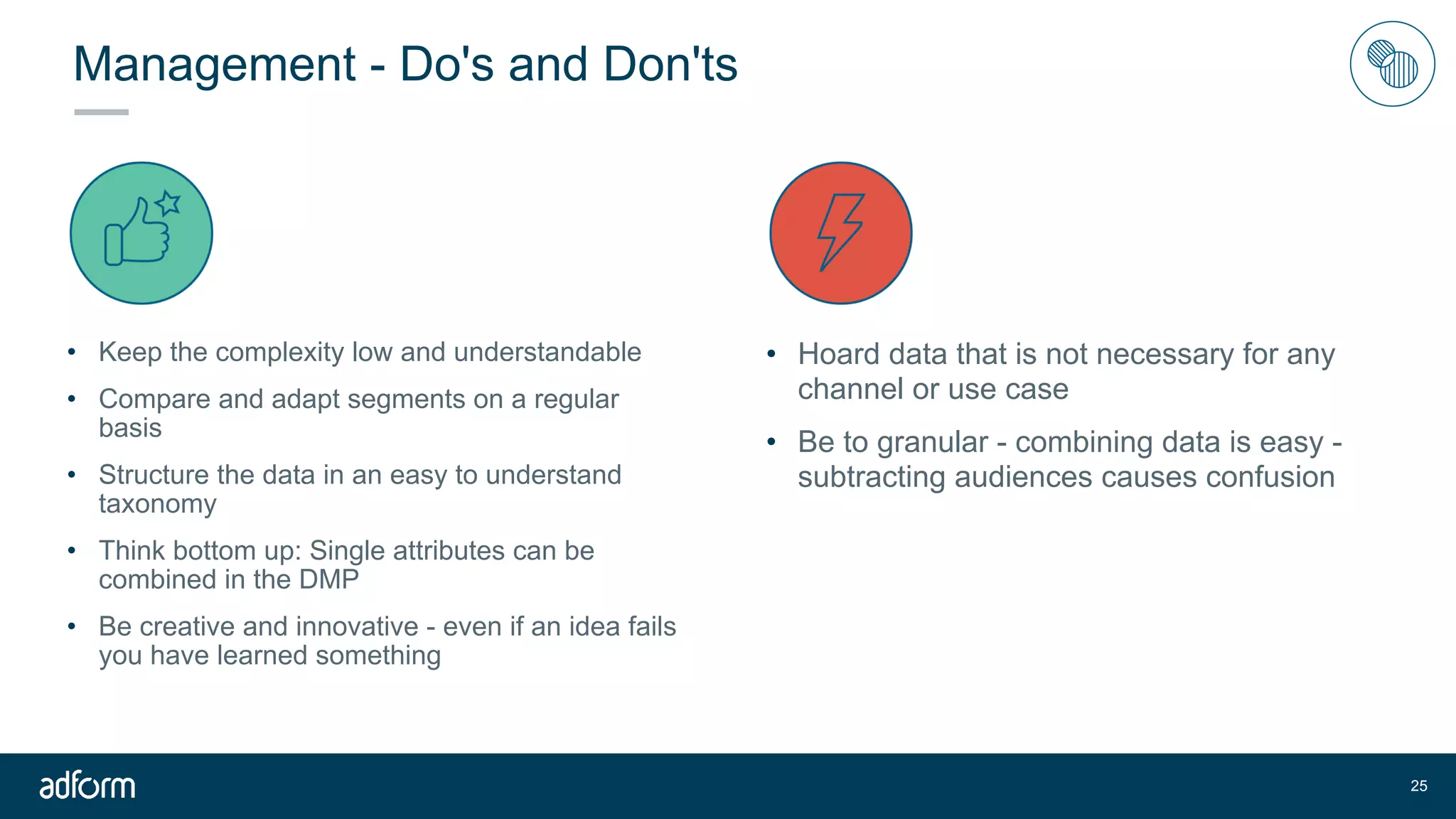 Management - Do's and Don'ts
• Keep the complexity low and understandable
• Compare and adapt segments on a regular
basis
• Structure the data in an easy to understand
taxonomy
• Think bottom up: Single attributes can be
combined in the DMP
• Be creative and innovative - even if an idea fails
you have learned something
!25
• Hoard data that is not necessary for any
channel or use case
• Be to granular - combining data is easy -
subtracting audiences causes confusion
 
