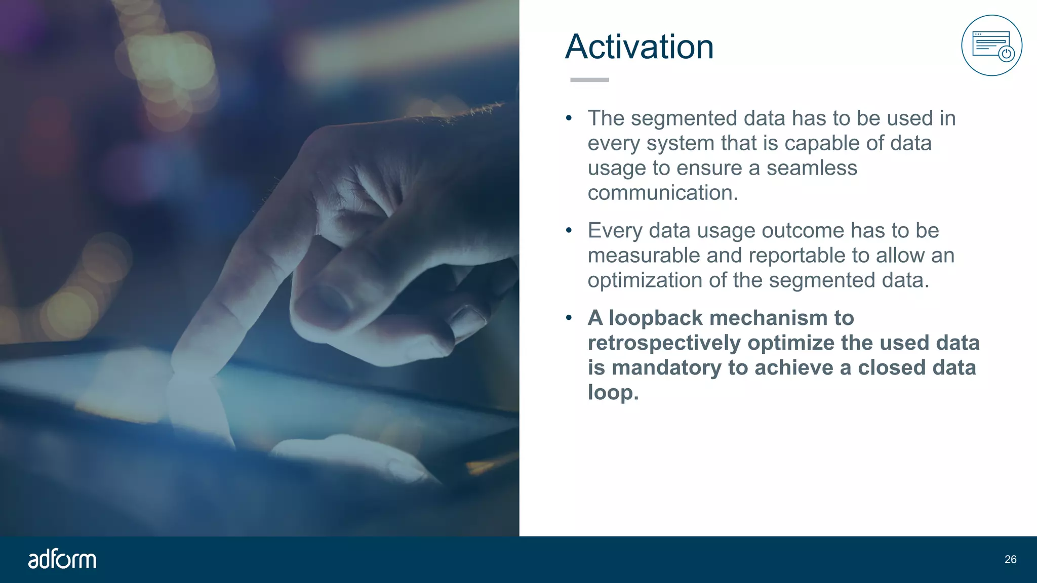 Activation
• The segmented data has to be used in
every system that is capable of data
usage to ensure a seamless
communication.
• Every data usage outcome has to be
measurable and reportable to allow an
optimization of the segmented data.
• A loopback mechanism to
retrospectively optimize the used data
is mandatory to achieve a closed data
loop.
!26
 