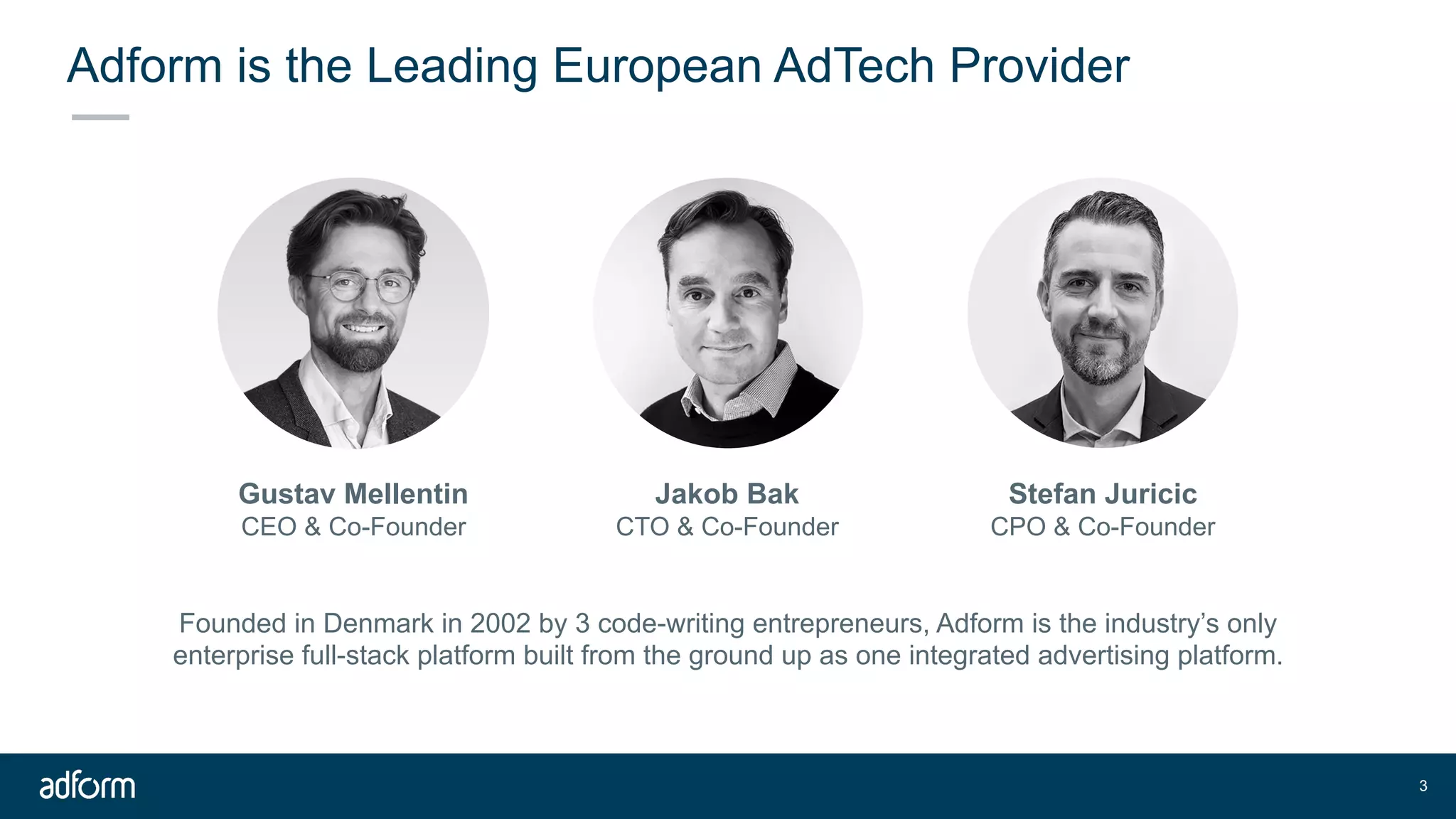 Adform is the Leading European AdTech Provider
!3
Gustav Mellentin
CEO & Co-Founder
Jakob Bak
CTO & Co-Founder
Stefan Juricic
CPO & Co-Founder
Founded in Denmark in 2002 by 3 code-writing entrepreneurs, Adform is the industry’s only
enterprise full-stack platform built from the ground up as one integrated advertising platform.
 