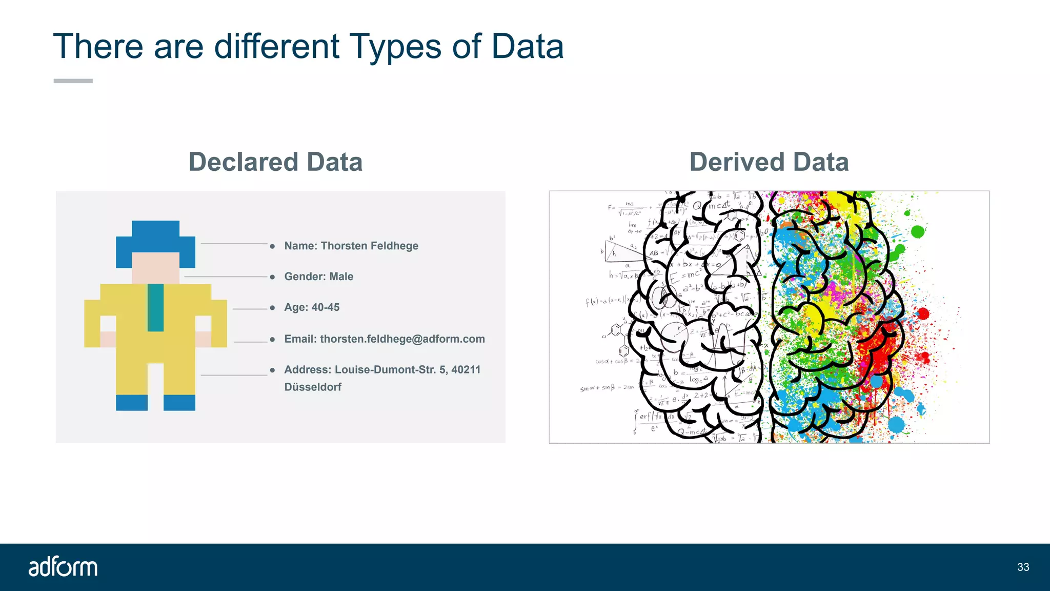 !33
There are different Types of Data
Derived DataDeclared Data
● Name: Thorsten Feldhege
● Gender: Male
● Age: 40-45
● Email: thorsten.feldhege@adform.com
● Address: Louise-Dumont-Str. 5, 40211
Düsseldorf
 