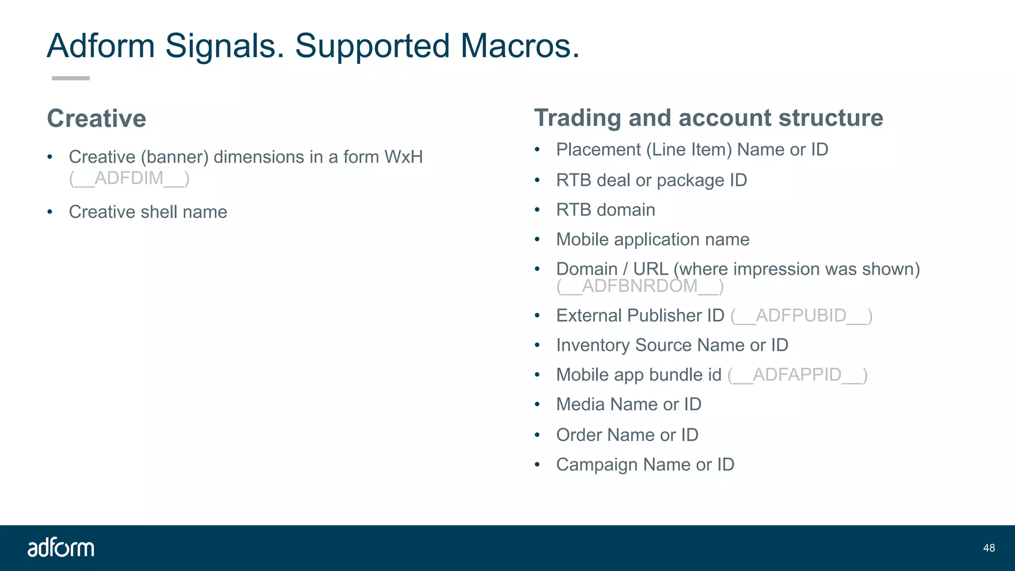 Adform Signals. Supported Macros.
Creative
• Creative (banner) dimensions in a form WxH
(__ADFDIM__)
• Creative shell name
!48
Trading and account structure
• Placement (Line Item) Name or ID
• RTB deal or package ID
• RTB domain
• Mobile application name
• Domain / URL (where impression was shown)
(__ADFBNRDOM__)
• External Publisher ID (__ADFPUBID__)
• Inventory Source Name or ID
• Mobile app bundle id (__ADFAPPID__)
• Media Name or ID
• Order Name or ID
• Campaign Name or ID
 
