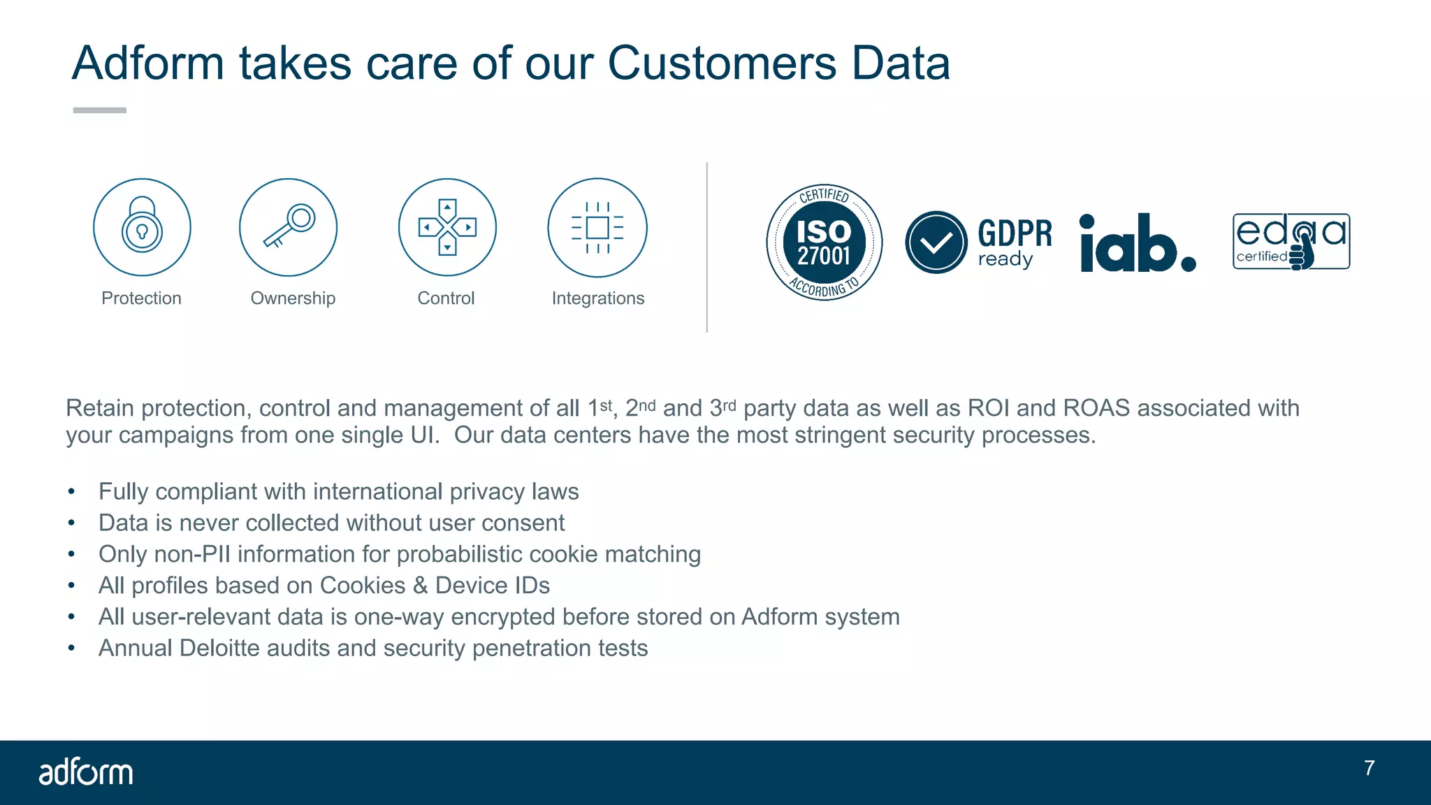 Adform takes care of our Customers Data
• Fully compliant with international privacy laws
• Data is never collected without user consent
• Only non-PII information for probabilistic cookie matching
• All profiles based on Cookies & Device IDs
• All user-relevant data is one-way encrypted before stored on Adform system
• Annual Deloitte audits and security penetration tests
Retain protection, control and management of all 1st, 2nd and 3rd party data as well as ROI and ROAS associated with
your campaigns from one single UI. Our data centers have the most stringent security processes.
Protection Ownership Control Integrations
!7
 