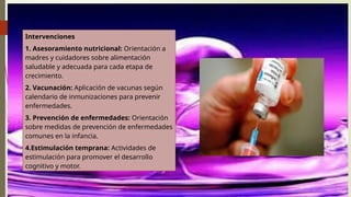 Intervenciones
1. Asesoramiento nutricional: Orientación a
madres y cuidadores sobre alimentación
saludable y adecuada para cada etapa de
crecimiento.
2. Vacunación: Aplicación de vacunas según
calendario de inmunizaciones para prevenir
enfermedades.
3. Prevención de enfermedades: Orientación
sobre medidas de prevención de enfermedades
comunes en la infancia.
4.Estimulación temprana: Actividades de
estimulación para promover el desarrollo
cognitivo y motor.
 