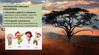 PARTICIPACIÓN FAMILIAR Y
COMUNITARIA
1. Educación a padres y cuidadores:
Capacitación sobre cuidado y atención
integral de niños, niñas y lactantes.
2. Participación comunitaria:
Involucramiento de la comunidad en la
promoción de la salud y el bienestar de
niños, niñas y lactantes.
 