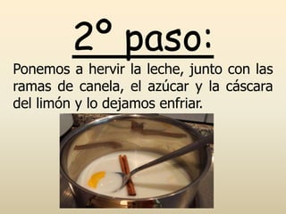 2º paso:
Ponemos a hervir la leche, junto con las
ramas de canela, el azúcar y la cáscara
del limón y lo dejamos enfriar.
 