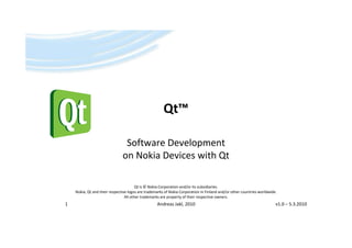 Qt
                                                      Qt™

                                Software Development
                               on Nokia Devices with Qt

                                      Qt is © Nokia Corporation and/or its subsidiaries.
    Nokia, Qt d th i
    N ki Qt and their respective logos are trademarks of Nokia Corporation in Finland and/or other countries worldwide.
                            ti l            t d      k f N ki C         ti i Fi l d d/        th       ti       ld id
                               All other trademarks are property of their respective owners.
1                                                 Andreas Jakl, 2010                                                  v1.0 – 5.3.2010
 