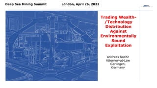 Trading Wealth-
/Technology
Distribution
Against
Environmentally
Sound
Exploitation
Deep Sea Mining Summit London, April 26, 2022
Andreas Kaede
Attorney-at-Law
Gerlingen,
Germany
 