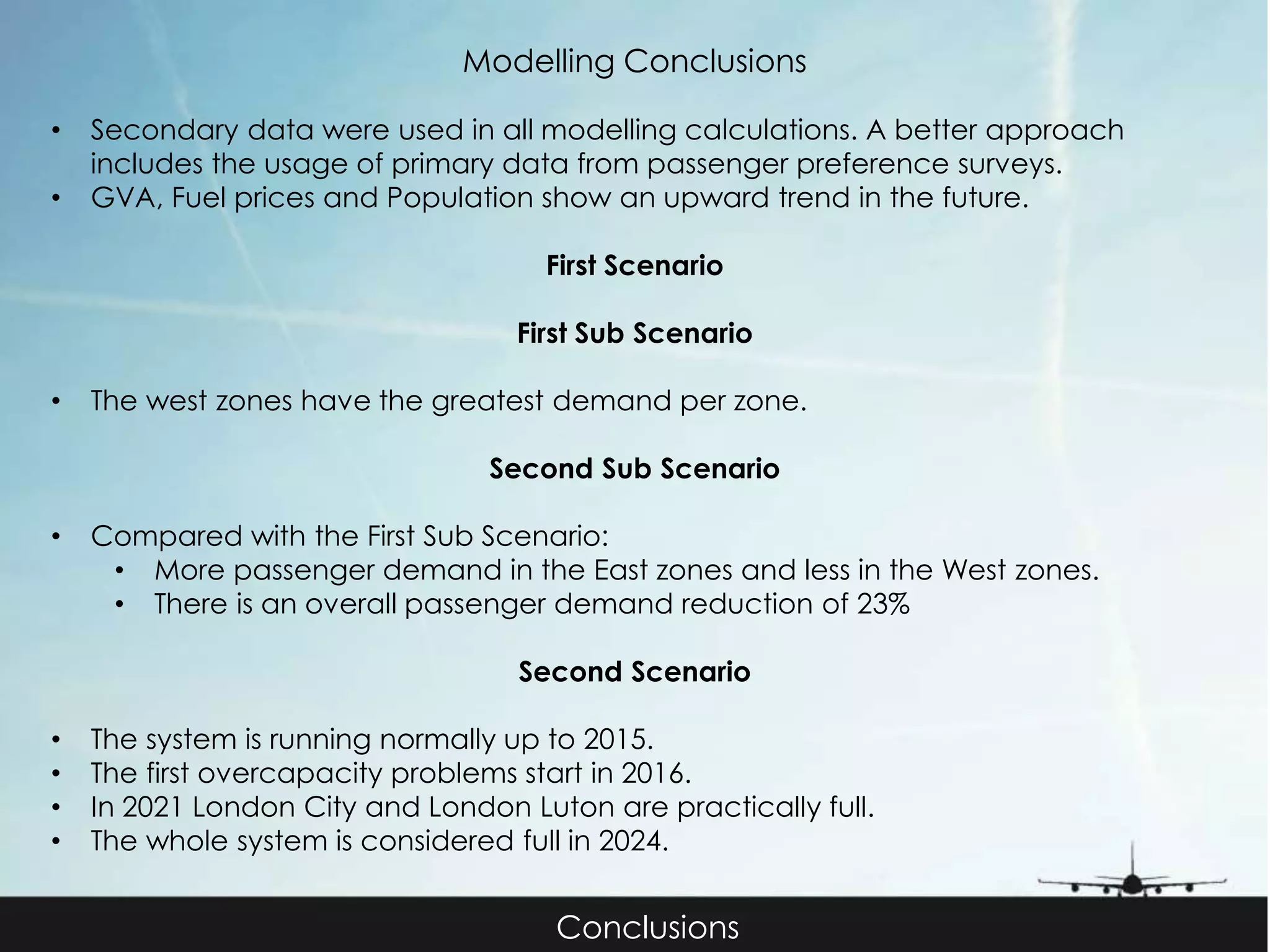 Modelling Conclusions 
• Secondary data were used in all modelling calculations. A better approach 
includes the usage of primary data from passenger preference surveys. 
• GVA, Fuel prices and Population show an upward trend in the future. 
First Scenario 
First Sub Scenario 
• The west zones have the greatest demand per zone. 
Second Sub Scenario 
• Compared with the First Sub Scenario: 
• More passenger demand in the East zones and less in the West zones. 
• There is an overall passenger demand reduction of 23% 
Second Scenario 
• The system is running normally up to 2015. 
• The first overcapacity problems start in 2016. 
• In 2021 London City and London Luton are practically full. 
• The whole system is considered full in 2024. 
Conclusions 
 