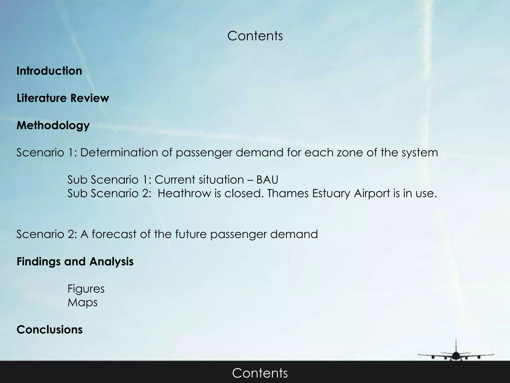 Contents 
Introduction 
Literature Review 
Methodology 
Scenario 1: Determination of passenger demand for each zone of the system 
Sub Scenario 1: Current situation – BAU 
Sub Scenario 2: Heathrow is closed. Thames Estuary Airport is in use. 
Scenario 2: A forecast of the future passenger demand 
Findings and Analysis 
Figures 
Maps 
Conclusions 
Contents 
 