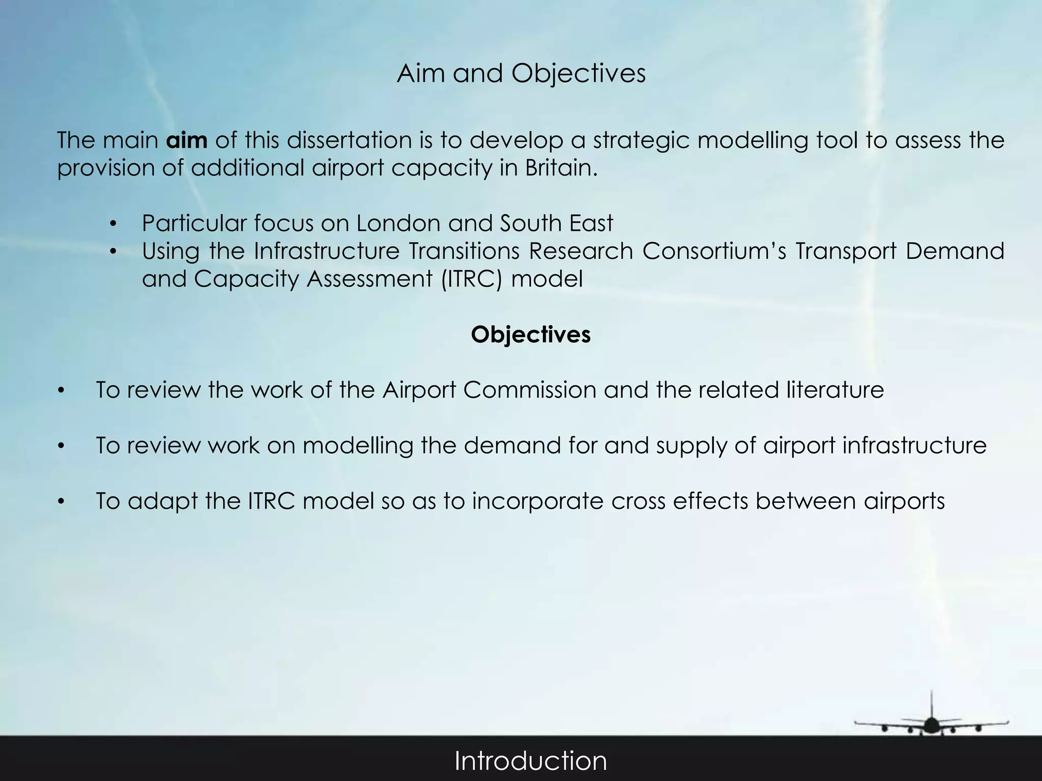 Aim and Objectives 
The main aim of this dissertation is to develop a strategic modelling tool to assess the 
provision of additional airport capacity in Britain. 
• Particular focus on London and South East 
• Using the Infrastructure Transitions Research Consortium’s Transport Demand 
and Capacity Assessment (ITRC) model 
Objectives 
• To review the work of the Airport Commission and the related literature 
• To review work on modelling the demand for and supply of airport infrastructure 
• To adapt the ITRC model so as to incorporate cross effects between airports 
Introduction 
 