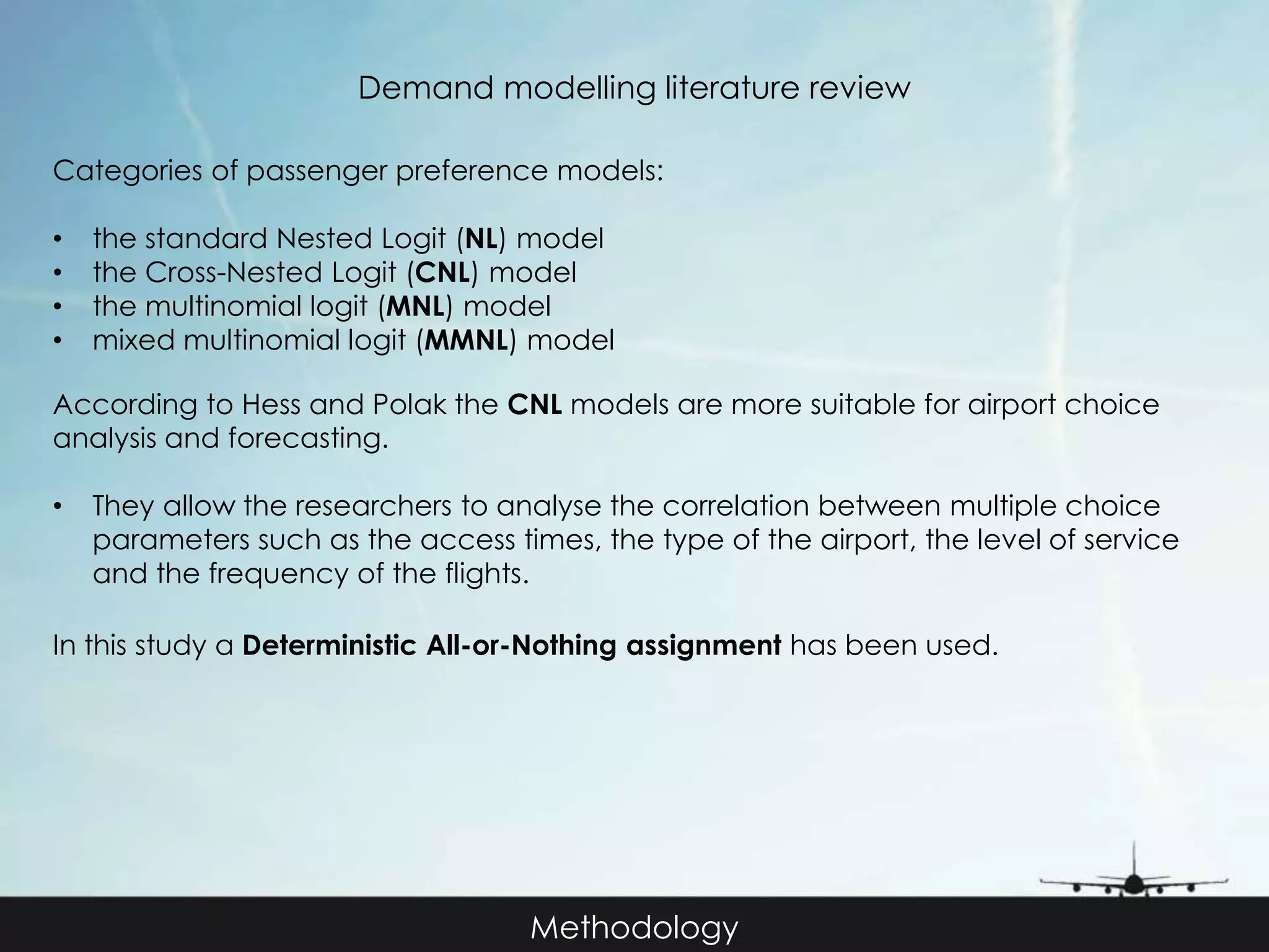 Demand modelling literature review 
Categories of passenger preference models: 
• the standard Nested Logit (NL) model 
• the Cross-Nested Logit (CNL) model 
• the multinomial logit (MNL) model 
• mixed multinomial logit (MMNL) model 
According to Hess and Polak the CNL models are more suitable for airport choice 
analysis and forecasting. 
• They allow the researchers to analyse the correlation between multiple choice 
parameters such as the access times, the type of the airport, the level of service 
and the frequency of the flights. 
In this study a Deterministic All-or-Nothing assignment has been used. 
Methodology 
 
