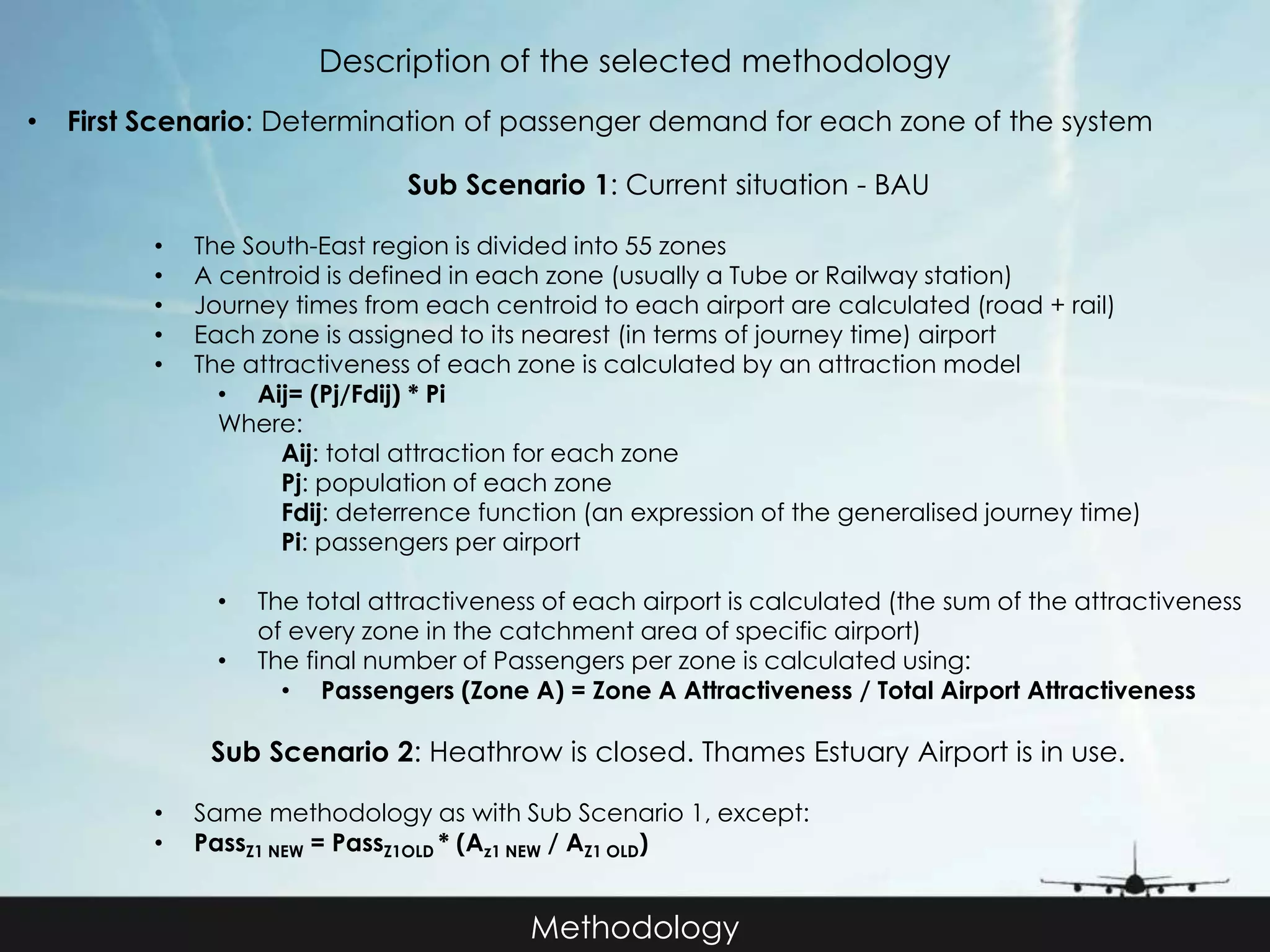 Description of the selected methodology 
• First Scenario: Determination of passenger demand for each zone of the system 
Sub Scenario 1: Current situation - BAU 
• The South-East region is divided into 55 zones 
• A centroid is defined in each zone (usually a Tube or Railway station) 
• Journey times from each centroid to each airport are calculated (road + rail) 
• Each zone is assigned to its nearest (in terms of journey time) airport 
• The attractiveness of each zone is calculated by an attraction model 
Methodology 
• Aij= (Pj/Fdij) * Pi 
Where: 
Aij: total attraction for each zone 
Pj: population of each zone 
Fdij: deterrence function (an expression of the generalised journey time) 
Pi: passengers per airport 
• The total attractiveness of each airport is calculated (the sum of the attractiveness 
of every zone in the catchment area of specific airport) 
• The final number of Passengers per zone is calculated using: 
• Passengers (Zone A) = Zone A Attractiveness / Total Airport Attractiveness 
Sub Scenario 2: Heathrow is closed. Thames Estuary Airport is in use. 
• Same methodology as with Sub Scenario 1, except: 
• PassZ1 NEW = PassZ1OLD * (Az1 NEW / AZ1 OLD) 
 