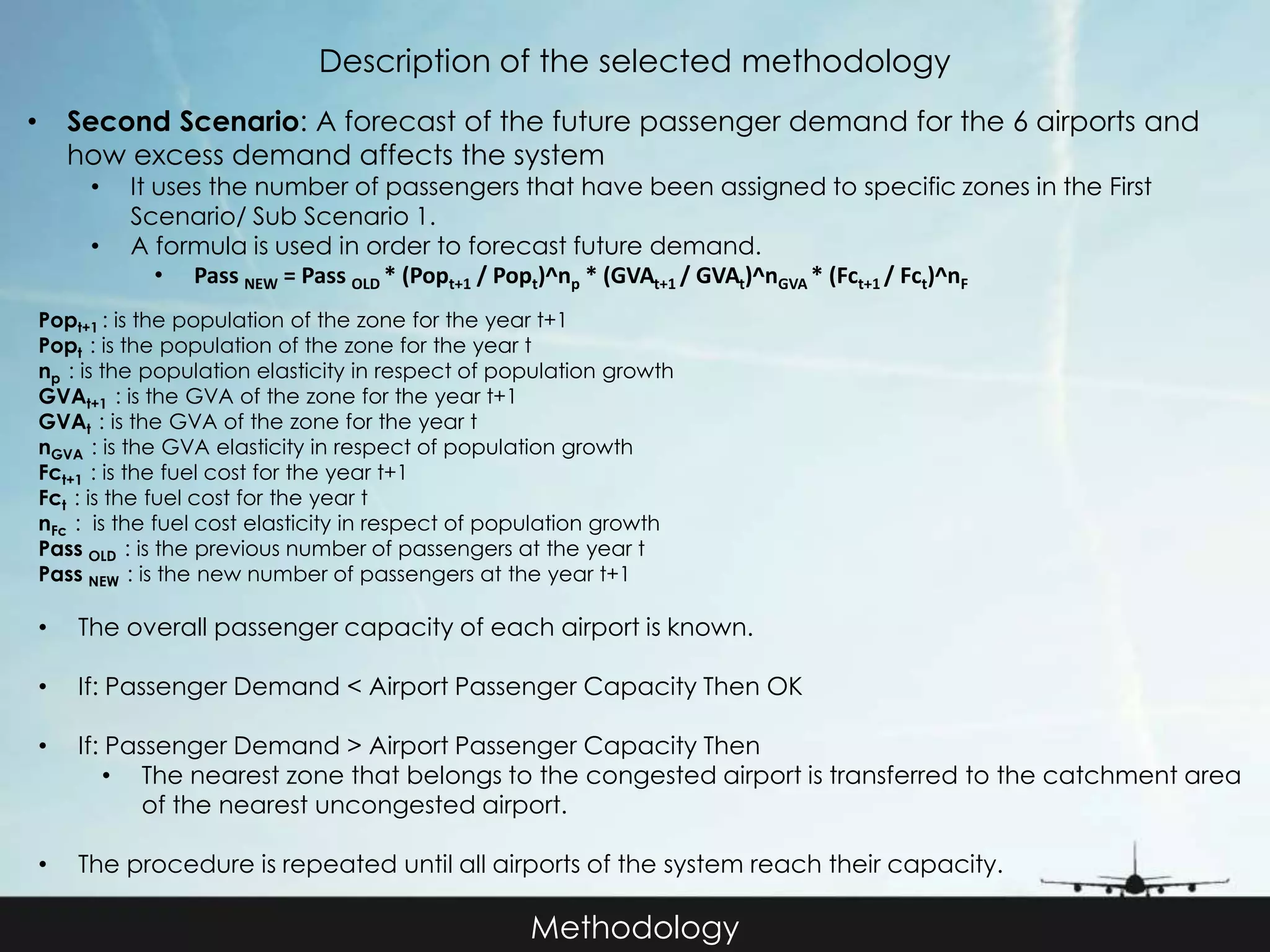 Description of the selected methodology 
• Second Scenario: A forecast of the future passenger demand for the 6 airports and 
how excess demand affects the system 
• It uses the number of passengers that have been assigned to specific zones in the First 
Methodology 
Scenario/ Sub Scenario 1. 
• A formula is used in order to forecast future demand. 
• Pass NEW = Pass OLD * (Popt+1 / Popt)^np * (GVAt+1 / GVAt)^nGVA * (Fct+1 / Fct)^nF 
Popt+1 : is the population of the zone for the year t+1 
Popt : is the population of the zone for the year t 
np : is the population elasticity in respect of population growth 
GVAt+1 : is the GVA of the zone for the year t+1 
GVAt : is the GVA of the zone for the year t 
nGVA : is the GVA elasticity in respect of population growth 
Fct+1 : is the fuel cost for the year t+1 
Fct : is the fuel cost for the year t 
nFc : is the fuel cost elasticity in respect of population growth 
Pass OLD : is the previous number of passengers at the year t 
Pass NEW : is the new number of passengers at the year t+1 
• The overall passenger capacity of each airport is known. 
• If: Passenger Demand < Airport Passenger Capacity Then OK 
• If: Passenger Demand > Airport Passenger Capacity Then 
• The nearest zone that belongs to the congested airport is transferred to the catchment area 
of the nearest uncongested airport. 
• The procedure is repeated until all airports of the system reach their capacity. 
 