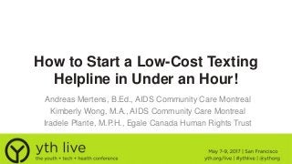 How to Start a Low-Cost Texting
Helpline in Under an Hour!
Andreas Mertens, B.Ed., AIDS Community Care Montreal
Kimberly Wong, M.A., AIDS Community Care Montreal
Iradele Plante, M.P.H., Egale Canada Human Rights Trust
 