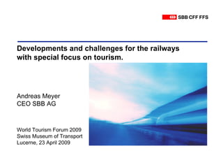 Developments and challenges for the railways
with special focus on tourism.




Andreas Meyer
CEO SBB AG



World Tourism Forum 2009
Swiss Museum of Transport
Lucerne, 23 April 2009
 