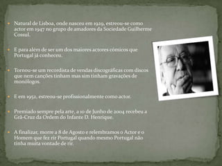 Natural de Lisboa, onde nasceu em 1929, estreou-se como actor em 1947 no grupo de amadores da Sociedade Guilherme Cossul.E para além de ser um dos maiores actores cómicos que Portugal já conheceu.Tornou-se um recordista de vendas discográficas com discos que nem canções tinham mas sim tinham gravações de monólogos. E em 1952, estreou-se profissionalmente como actor.Premiado sempre pela arte, a 10 de Junho de 2004 recebeu a Grã-Cruz da Ordem do Infante D. Henrique. A finalizar, morre a 8 de Agosto e relembramos o Actor e o Homem que fez rir Portugal quando mesmo Portugal não tinha muita vontade de rir.
