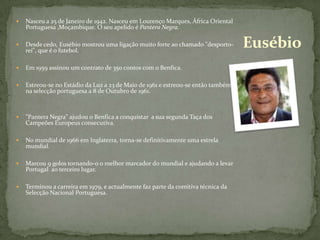 Nasceu a 25 de Janeiro de 1942. Nasceu em Lourenço Marques, África Oriental Portuguesa ,Moçambique. O seu apelido é Pantera Negra.Desde cedo, Eusébio mostrou uma ligação muito forte ao chamado "desporto-rei", que é o futebol.Em 1959 assinou um contrato de 350 contos com o Benfica.Estreou-se no Estádio da Luz a 23 de Maio de 1961 e estreou-se então também na selecção portuguesa a 8 de Outubro de 1961."Pantera Negra" ajudou o Benfica a conquistar  a sua segunda Taça dos Campeões Europeus consecutiva. No mundial de 1966 em Inglaterra, torna-se definitivamente uma estrela mundial.Marcou 9 golos tornando-o o melhor marcador do mundial e ajudando a levar Portugal  ao terceiro lugar.Terminou a carreira em 1979, e actualmente faz parte da comitiva técnica da Selecção Nacional Portuguesa.Eusébio