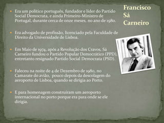 Era um político português, fundador e líder do Partido Social Democrata, e ainda Primeiro-Ministro de Portugal, durante cerca de onze meses, no ano de 1980.Era advogado de profissão, licenciado pela Faculdade de Direito da Universidade de Lisboa.Em Maio de 1974, após a Revolução dos Cravos, Sá Carneiro fundou o Partido Popular Democrático (PPD), entretanto resignado Partido Social Democrata (PSD).Faleceu na noite de 4 de Dezembro de 1980, no Camarate do avião,  pouco depois da descolagem do aeroporto de Lisboa, quando se dirigia ao Porto.E para homenagem construíram um aeroporto internacional no porto porque era para onde se ele dirigia.Francisco Sá Carneiro