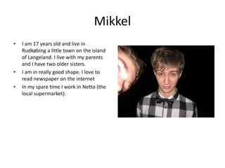 Mikkel I am 17 years old and live in Rudkøbing a little town on the island of Langeland. I live with my parents and I have two older sisters. I am in really good shape. I love to read newspaper on the internetIn my spare time I work in Netto (the local supermarket).
