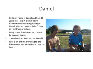 Daniel Hello my name is Daniel and Iam 16 years old. I live in a small townnamed Humble on Langeland (an island)with my parents. I don’t have any brothers or sisters. In my spare time I run a lot, I love to be in good shape.  I love Mexican food and Mc Donald.I use a lot of time travelling to and from school. On a daily basis,Iuse 1.5 hours.