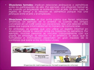 • Situaciones formales: implican relaciones jerárquicas o asimétricas
entre los participantes de ella. Por ejemplo, una situación formal se
da cuando un empleado se entrevista con el jefe. En este caso, el
registro es formal y la relación es asimétrica porque hay una
jerarquía entre el jefe y el empleado.
• Situaciones informales: se dan entre sujetos que tienen relaciones
simétricas. Un ejemplo de lo anterior, es cuando dos amigos
conversan en un café sobre sus vacaciones. Hay una relación entre
pares que supone informalidad en la manera de comunicarse.
• Sin embargo, es posible que uno utilice un registro informal en
situaciones donde la relación entre los hablantes es asimétrica. Por
ejemplo, muchas personas se vinculan coloquialmente con sus
papás, sin embargo, la relación no es simétrica. Es decir, que la
formalidad e informalidad dependen en gran medida de la
confianza que existe entre los interlocutores.
 