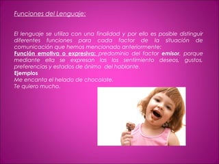 Funciones del Lenguaje:
El lenguaje se utiliza con una finalidad y por ello es posible distinguir
diferentes funciones para cada factor de la situación de
comunicación que hemos mencionado anteriormente:
Función emotiva o expresiva: predominio del factor emisor, porque
mediante ella se expresan las los sentimiento deseos, gustos,
preferencias y estados de ánimo del hablante.
Ejemplos
Me encanta el helado de chocolate.
Te quiero mucho.
 